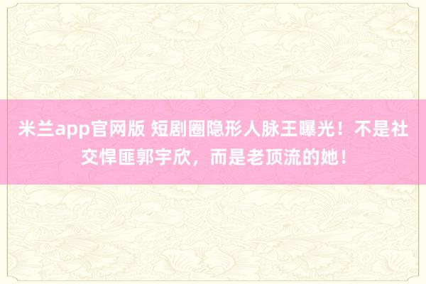 米兰app官网版 短剧圈隐形人脉王曝光!不是社交悍匪郭宇欣,而是老顶流的她!