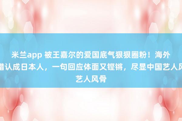 米兰app 被王嘉尔的爱国底气狠狠圈粉！海外遭错认成日本人，一句回应体面又铿锵，尽显中国艺人风骨