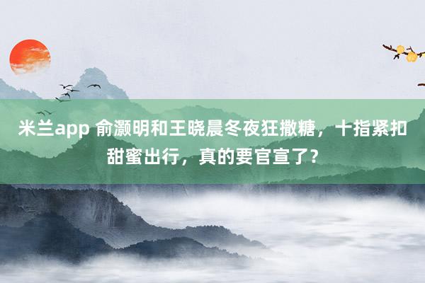 米兰app 俞灏明和王晓晨冬夜狂撒糖，十指紧扣甜蜜出行，真的要官宣了？