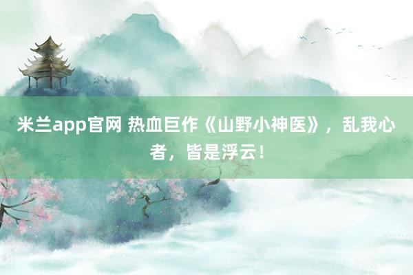 米兰app官网 热血巨作《山野小神医》，乱我心者，皆是浮云！
