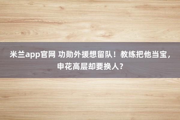 米兰app官网 功勋外援想留队！教练把他当宝，申花高层却要换人？