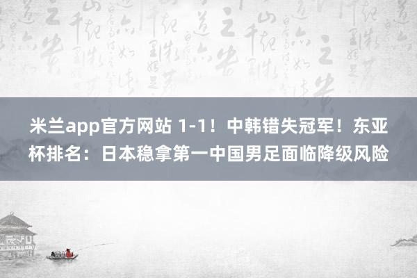 米兰app官方网站 1-1！中韩错失冠军！东亚杯排名：日本稳拿第一中国男足面临降级风险