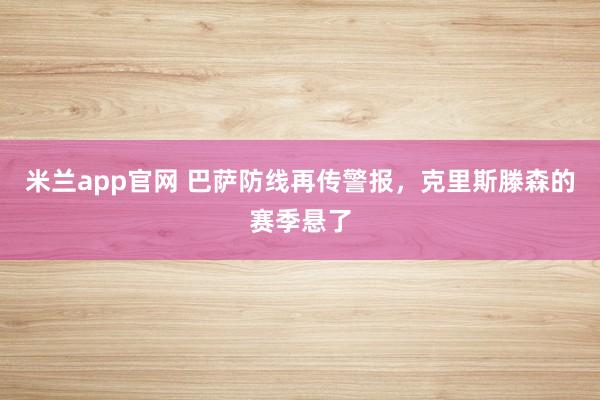 米兰app官网 巴萨防线再传警报，克里斯滕森的赛季悬了