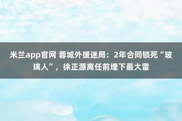 米兰app官网 蓉城外援迷局:2年合同锁死“玻璃人”,徐正源离任前埋下最大雷