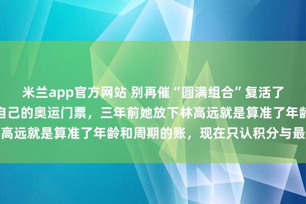 米兰app官方网站 别再催“圆满组合”复活了，那等于劝王曼昱撕掉自己的奥运门票，三年前她放下林高远就是算准了年龄和周期的账，现在只认积分与最优组合