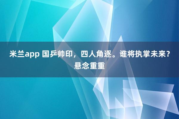 米兰app 国乒帅印，四人角逐。谁将执掌未来？悬念重重