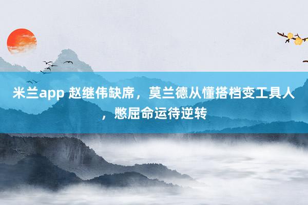 米兰app 赵继伟缺席，莫兰德从懂搭档变工具人，憋屈命运待逆转