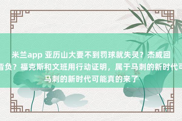 米兰app 亚历山大要不到罚球就失灵？杰威回归反而四战皆负？福克斯和文班用行动证明，属于马刺的新时代可能真的来了