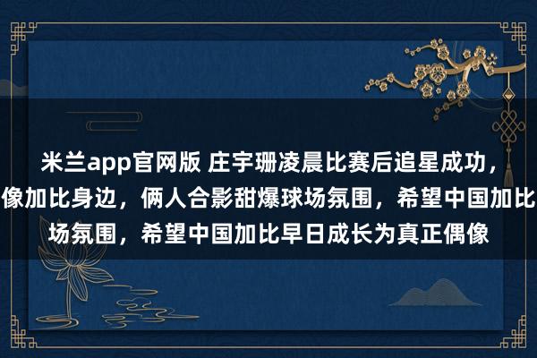 米兰app官网版 庄宇珊凌晨比赛后追星成功，手捧熊猫挂件直奔偶像加比身边，俩人合影甜爆球场氛围，希望中国加比早日成长为真正偶像