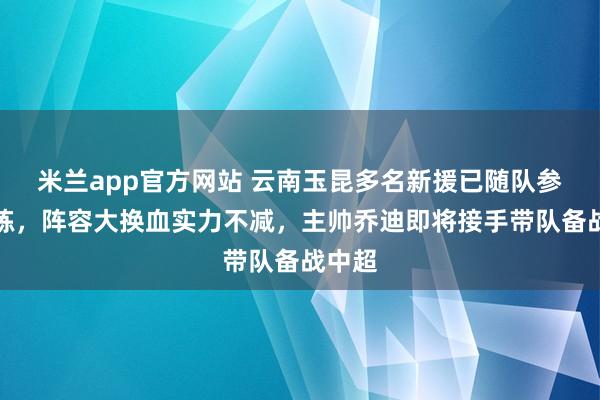 米兰app官方网站 云南玉昆多名新援已随队参加训练，阵容大换血实力不减，主帅乔迪即将接手带队备战中超