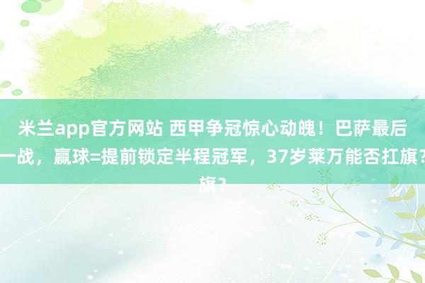 米兰app官方网站 西甲争冠惊心动魄！巴萨最后一战，赢球=提前锁定半程冠军，37岁莱万能否扛旗？