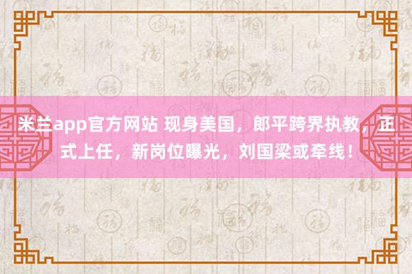 米兰app官方网站 现身美国，郎平跨界执教，正式上任，新岗位曝光，刘国梁或牵线！