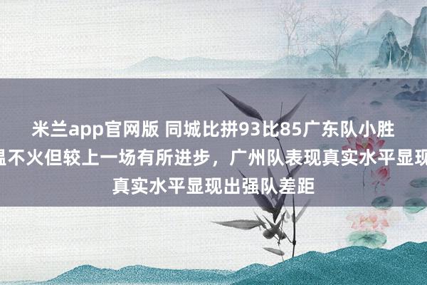 米兰app官网版 同城比拼93比85广东队小胜8分，虽不温不火但较上一场有所进步，<a href=