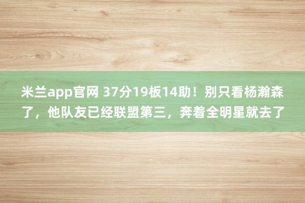 米兰app官网 37分19板14助!别只看杨瀚森了,他队友已经联盟第三,奔着全明星就去了