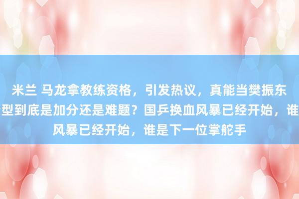 米兰 马龙拿教练资格，引发热议，真能当樊振东主教练？老将转型到底是加分还是难题？国乒换血风暴已经开始，谁是下一位掌舵手