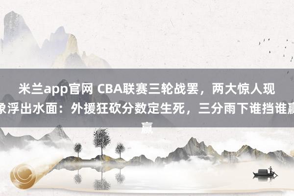 米兰app官网 CBA联赛三轮战罢，两大惊人现象浮出水面：外援狂砍分数定生死，三分雨下谁挡谁赢