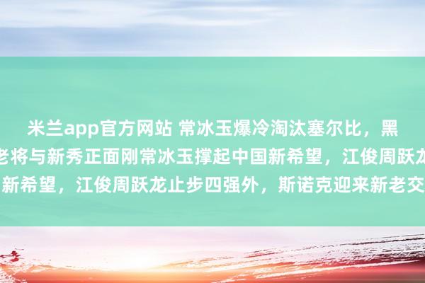 米兰app官方网站 常冰玉爆冷淘汰塞尔比，黑马逆袭引热议，半决赛老将与新秀正面刚常冰玉撑起中国新希望，江俊周跃龙止步四强外，斯诺克迎来新老交替大考