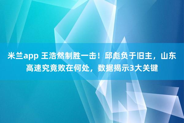 米兰app 王浩然制胜一击！邱彪负于旧主，山东高速究竟败在何处，数据揭示3大关键