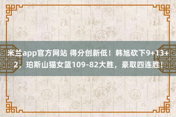 米兰app官方网站 得分创新低!韩旭砍下9+13+2,珀斯山猫女篮109-82大胜,豪取四连胜!