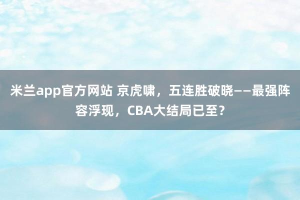 米兰app官方网站 京虎啸，五连胜破晓——最强阵容浮现，CBA大结局已至？