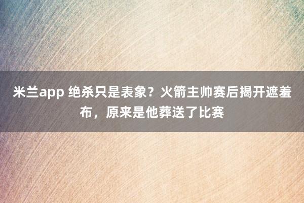 米兰app 绝杀只是表象？火箭主帅赛后揭开遮羞布，原来是他葬送了比赛