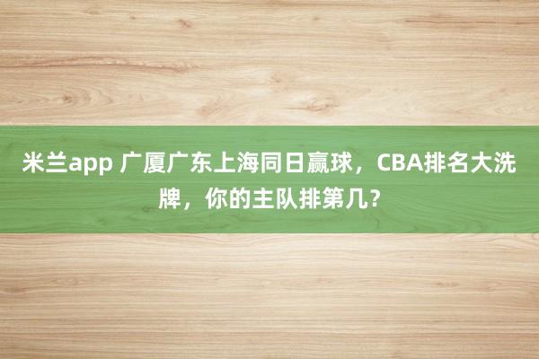米兰app 广厦广东上海同日赢球,CBA排名大洗牌,你的主队排第几?