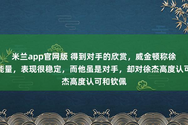 米兰app官网版 得到对手的欣赏,威金顿称徐杰很有能量,表现很稳定,而他虽是对手,却对徐杰高度认可和钦佩