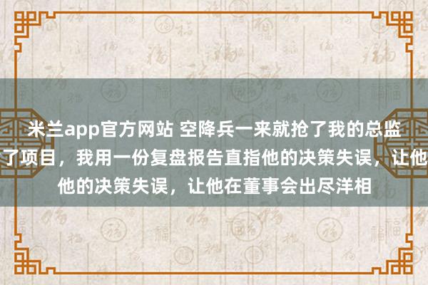 米兰app官方网站 空降兵一来就抢了我的总监位，还瞎指挥搞黄了项目，我用一份复盘报告直指他的决策失误，让他在董事会出尽洋相