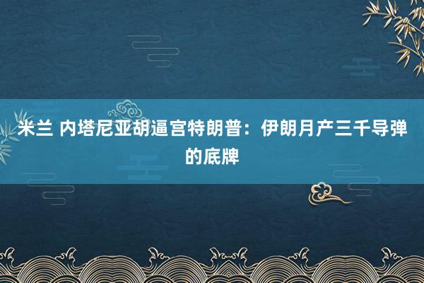米兰 内塔尼亚胡逼宫特朗普：伊朗月产三千导弹的底牌