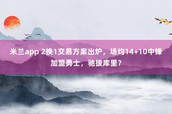 米兰app 2换1交易方案出炉,场均14+10中锋加盟勇士,驰援库里?