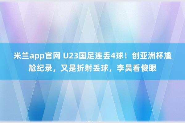 米兰app官网 U23国足连丢4球！创亚洲杯尴尬纪录，又是折射丢球，李昊看傻眼
