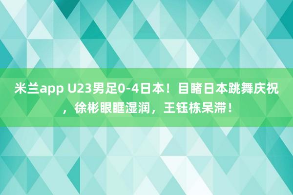 米兰app U23男足0-4日本！目睹日本跳舞庆祝，徐彬眼眶湿润，王钰栋呆滞！