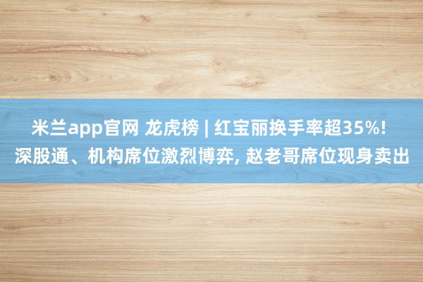 米兰app官网 龙虎榜 | 红宝丽换手率超35%! 深股通、机构席位激烈博弈, 赵老哥席位现身卖出