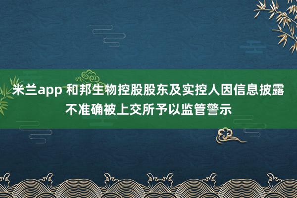 米兰app 和邦生物控股股东及实控人因信息披露不准确被上交所予以监管警示