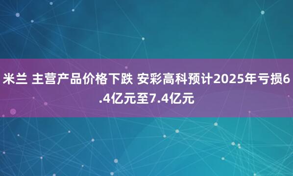 米兰 主营产品价格下跌 安彩高科预计2025年亏损6.4亿元至7.4亿元