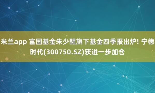 米兰app 富国基金朱少醒旗下基金四季报出炉! 宁德时代(300750.SZ)获进一步加仓