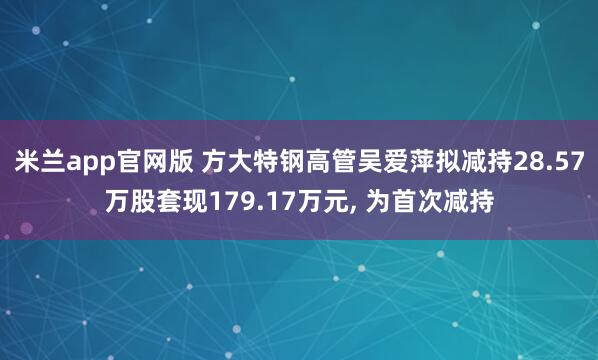 米兰app官网版 方大特钢高管吴爱萍拟减持28.57万股套现179.17万元, 为首次减持