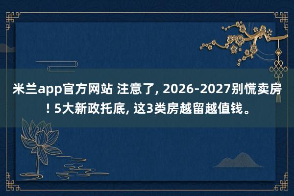 米兰app官方网站 注意了, 2026-2027别慌卖房! 5大新政托底, 这3类房越留越值钱。