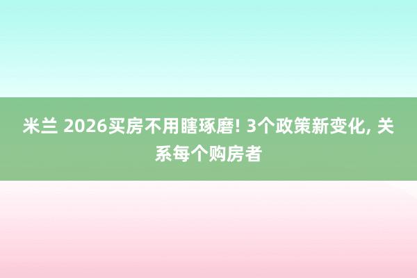 米兰 2026买房不用瞎琢磨! 3个政策新变化, 关系每个购房者