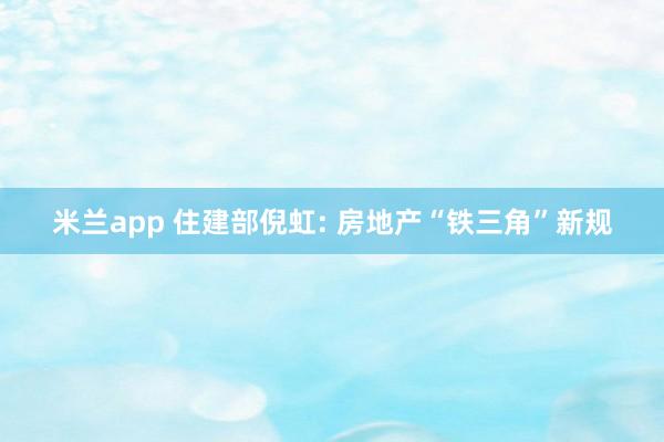 米兰app 住建部倪虹: 房地产“铁三角”新规