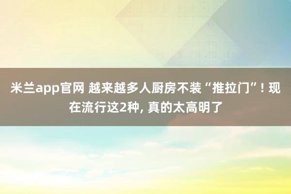 米兰app官网 越来越多人厨房不装“推拉门”! 现在流行这2种, 真的太高明了