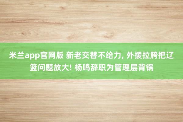 米兰app官网版 新老交替不给力, 外援拉胯把辽篮问题放大! 杨鸣辞职为管理层背锅