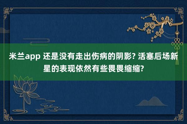 米兰app 还是没有走出伤病的阴影? 活塞后场新星的表现依然有些畏畏缩缩?