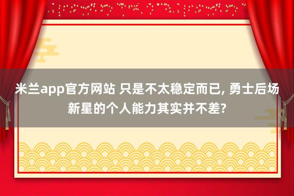 米兰app官方网站 只是不太稳定而已, 勇士后场新星的个人能力其实并不差?
