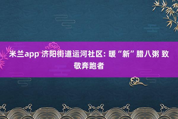 米兰app 济阳街道运河社区: 暖“新”腊八粥 致敬奔跑者