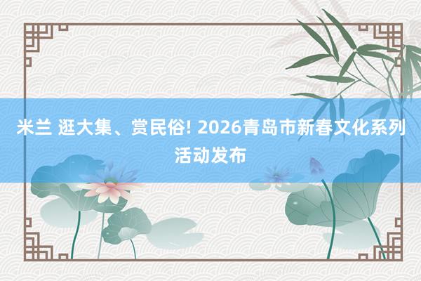 米兰 逛大集、赏民俗! 2026青岛市新春文化系列活动发布