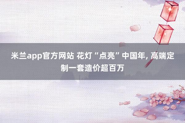 米兰app官方网站 花灯“点亮”中国年, 高端定制一套造价超百万
