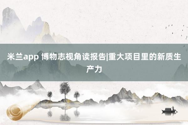 米兰app 博物志视角读报告|重大项目里的新质生产力