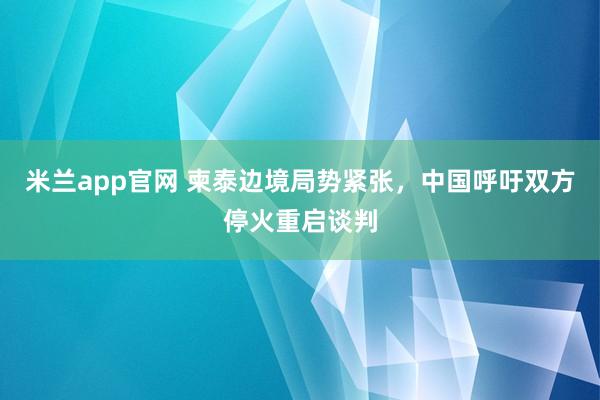 米兰app官网 柬泰边境局势紧张,中国呼吁双方停火重启谈判