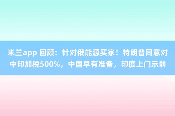 米兰app 回顾:针对俄能源买家!特朗普同意对中印加税500%,中国早有准备,印度上门示弱